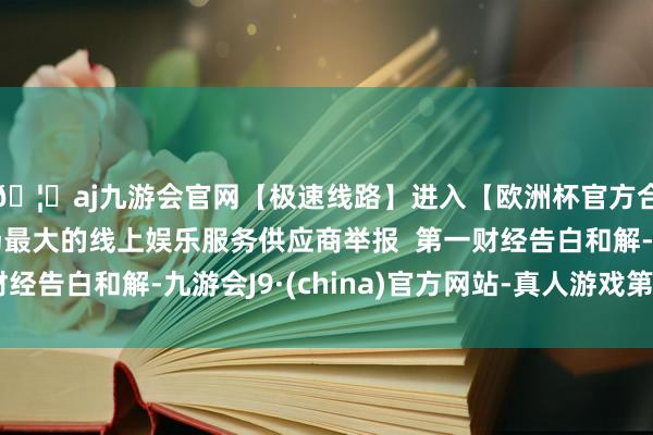 🦄aj九游会官网【极速线路】进入【欧洲杯官方合作网站】华人市场最大的线上娱乐服务供应商举报 第一财经告白和解-九游会J9·(china)官方网站-真人游戏第一品牌
