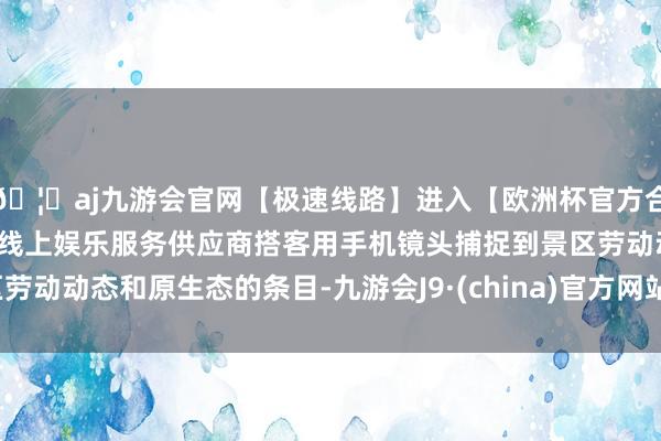 🦄aj九游会官网【极速线路】进入【欧洲杯官方合作网站】华人市场最大的线上娱乐服务供应商搭客用手机镜头捕捉到景区劳动动态和原生态的条目-九游会J9·(china)官方网站-真人游戏第一品牌