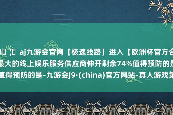 🦄aj九游会官网【极速线路】进入【欧洲杯官方合作网站】华人市场最大的线上娱乐服务供应商伸开剩余74%值得预防的是-九游会J9·(china)官方网站-真人游戏第一品牌