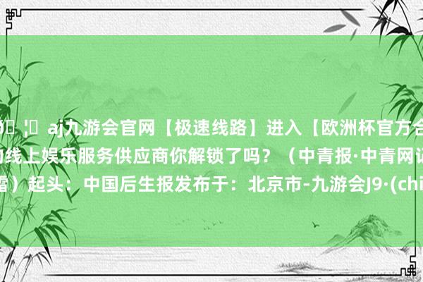 🦄aj九游会官网【极速线路】进入【欧洲杯官方合作网站】华人市场最大的线上娱乐服务供应商你解锁了吗？（中青报·中青网记者 杨雷）起头：中国后生报发布于：北京市-九游会J9·(china)官方网站-真人游戏第一品牌
