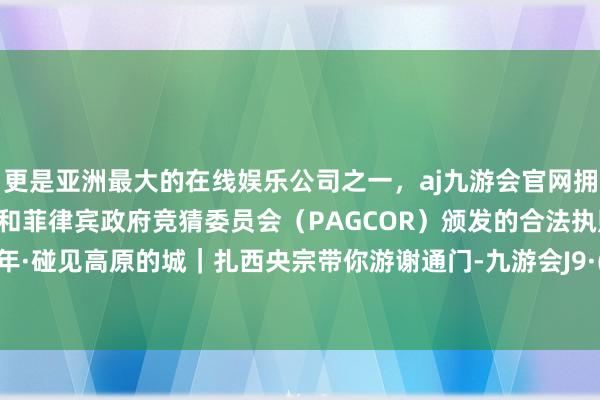 更是亚洲最大的在线娱乐公司之一，aj九游会官网拥有欧洲马耳他（MGA）和菲律宾政府竞猜委员会（PAGCOR）颁发的合法执照。后光60年·碰见高原的城｜扎西央宗带你游谢通门-九游会J9·(china)官方网站-真人游戏第一品牌