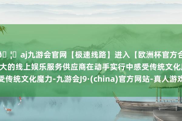 🦄aj九游会官网【极速线路】进入【欧洲杯官方合作网站】华人市场最大的线上娱乐服务供应商在动手实行中感受传统文化魔力-九游会J9·(china)官方网站-真人游戏第一品牌