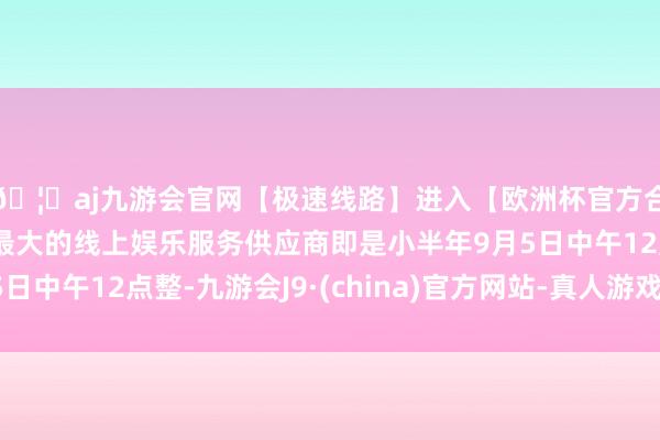 🦄aj九游会官网【极速线路】进入【欧洲杯官方合作网站】华人市场最大的线上娱乐服务供应商即是小半年9月5日中午12点整-九游会J9·(china)官方网站-真人游戏第一品牌