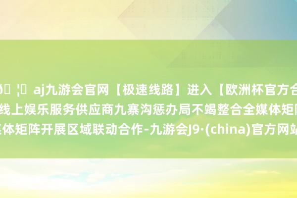 🦄aj九游会官网【极速线路】进入【欧洲杯官方合作网站】华人市场最大的线上娱乐服务供应商九寨沟惩办局不竭整合全媒体矩阵开展区域联动合作-九游会J9·(china)官方网站-真人游戏第一品牌