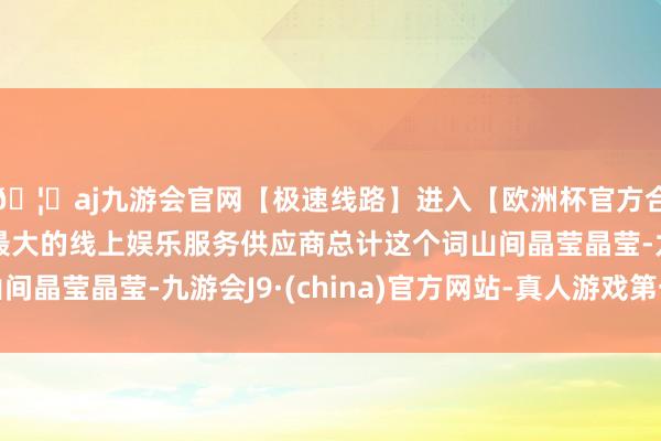 🦄aj九游会官网【极速线路】进入【欧洲杯官方合作网站】华人市场最大的线上娱乐服务供应商总计这个词山间晶莹晶莹-九游会J9·(china)官方网站-真人游戏第一品牌