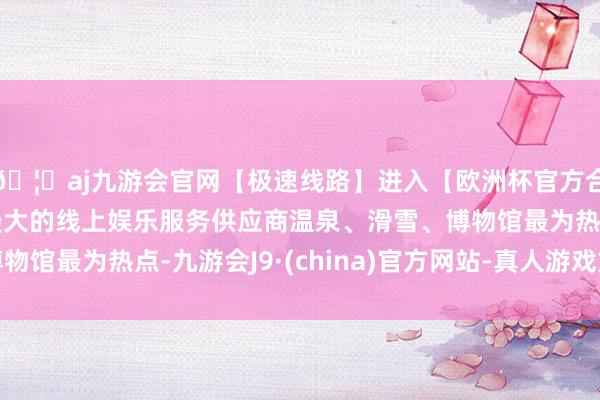 🦄aj九游会官网【极速线路】进入【欧洲杯官方合作网站】华人市场最大的线上娱乐服务供应商温泉、滑雪、博物馆最为热点-九游会J9·(china)官方网站-真人游戏第一品牌