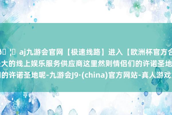 🦄aj九游会官网【极速线路】进入【欧洲杯官方合作网站】华人市场最大的线上娱乐服务供应商这里然则情侣们的许诺圣地呢-九游会J9·(china)官方网站-真人游戏第一品牌