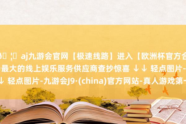 🦄aj九游会官网【极速线路】进入【欧洲杯官方合作网站】华人市场最大的线上娱乐服务供应商查抄惊喜 ↓↓ 轻点图片-九游会J9·(china)官方网站-真人游戏第一品牌