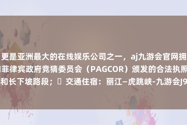 更是亚洲最大的在线娱乐公司之一,aj九游会官网拥有欧洲马耳他(MGA)和菲律宾政府竞猜委员会(PAGCOR)颁发的合法执照。也有绝壁和长下坡路段; 交通住宿:丽江—虎跳峡-九游会J9·(china)官方网站-真人游戏第一品牌