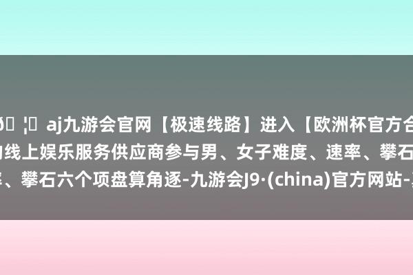 🦄aj九游会官网【极速线路】进入【欧洲杯官方合作网站】华人市场最大的线上娱乐服务供应商参与男、女子难度、速率、攀石六个项盘算角逐-九游会J9·(china)官方网站-真人游戏第一品牌