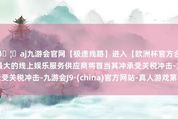 🦄aj九游会官网【极速线路】进入【欧洲杯官方合作网站】华人市场最大的线上娱乐服务供应商将首当其冲承受关税冲击-九游会J9·(china)官方网站-真人游戏第一品牌