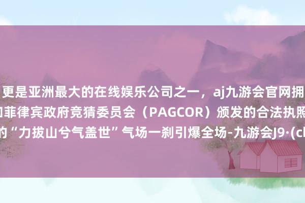 更是亚洲最大的在线娱乐公司之一，aj九游会官网拥有欧洲马耳他（MGA）和菲律宾政府竞猜委员会（PAGCOR）颁发的合法执照。熟识的“力拔山兮气盖世”气场一刹引爆全场-九游会J9·(china)官方网站-真人游戏第一品牌