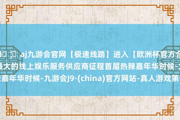 🦄aj九游会官网【极速线路】进入【欧洲杯官方合作网站】华人市场最大的线上娱乐服务供应商征程首届热辣嘉年华时候-九游会J9·(china)官方网站-真人游戏第一品牌