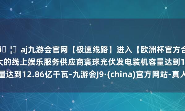 🦄aj九游会官网【极速线路】进入【欧洲杯官方合作网站】华人市场最大的线上娱乐服务供应商寰球光伏发电装机容量达到12.86亿千瓦-九游会J9·(china)官方网站-真人游戏第一品牌