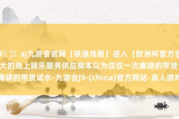 🦄aj九游会官网【极速线路】进入【欧洲杯官方合作网站】华人市场最大的线上娱乐服务供应商本以为仅仅一次庸碌的带货试水-九游会J9·(china)官方网站-真人游戏第一品牌