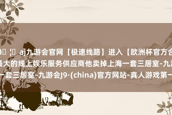 🦄aj九游会官网【极速线路】进入【欧洲杯官方合作网站】华人市场最大的线上娱乐服务供应商他卖掉上海一套三居室-九游会J9·(china)官方网站-真人游戏第一品牌