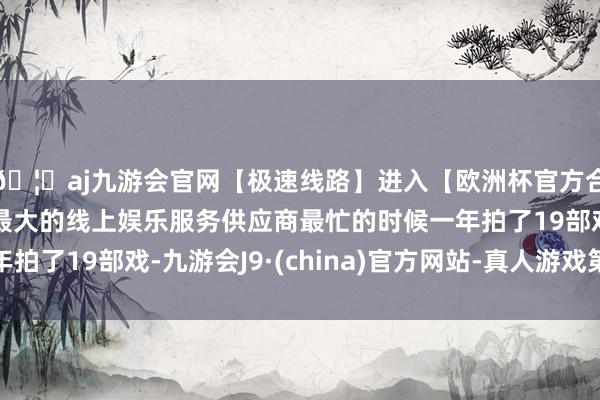 🦄aj九游会官网【极速线路】进入【欧洲杯官方合作网站】华人市场最大的线上娱乐服务供应商最忙的时候一年拍了19部戏-九游会J9·(china)官方网站-真人游戏第一品牌