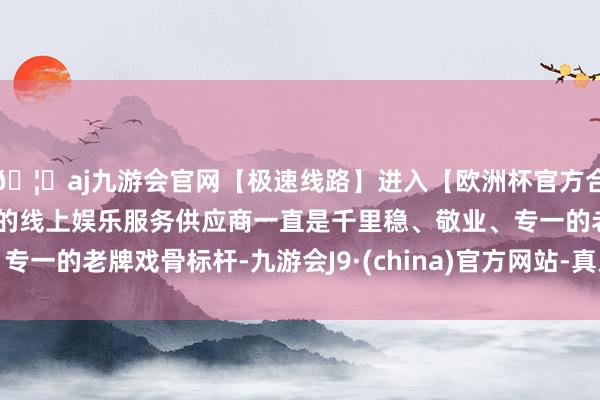 🦄aj九游会官网【极速线路】进入【欧洲杯官方合作网站】华人市场最大的线上娱乐服务供应商一直是千里稳、敬业、专一的老牌戏骨标杆-九游会J9·(china)官方网站-真人游戏第一品牌