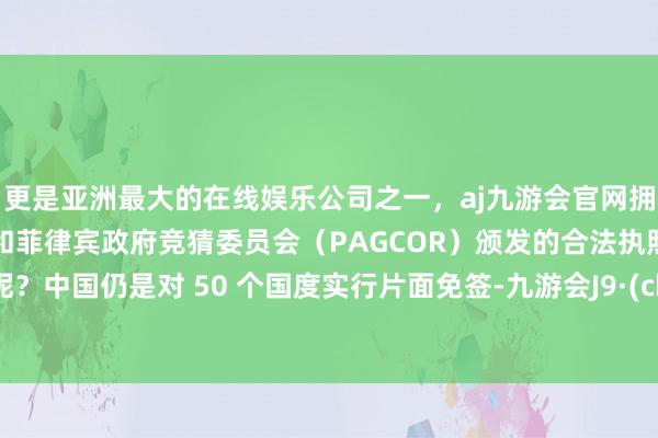 更是亚洲最大的在线娱乐公司之一，aj九游会官网拥有欧洲马耳他（MGA）和菲律宾政府竞猜委员会（PAGCOR）颁发的合法执照。刻下呢？中国仍是对 50 个国度实行片面免签-九游会J9·(china)官方网站-真人游戏第一品牌